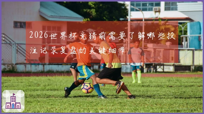 2026世界杯竞猜前需要了解哪些投注记录复盘的关键细节