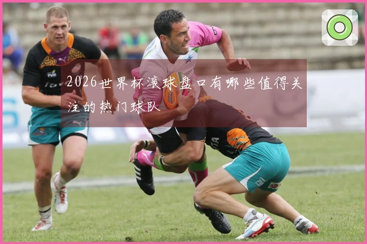 2026世界杯滚球盘口有哪些值得关注的热门球队